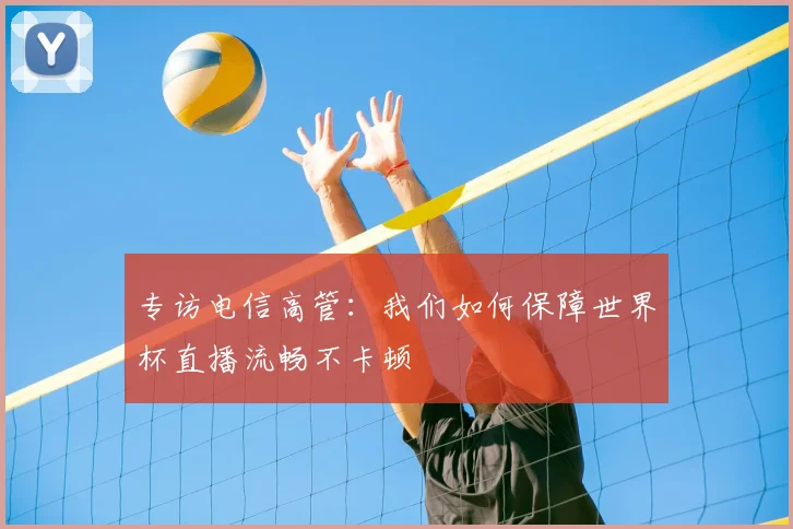 专访电信高管：我们如何保障世界杯直播流畅不卡顿