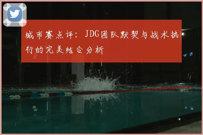 城市赛点评：JDG团队默契与战术执行的完美结合分析