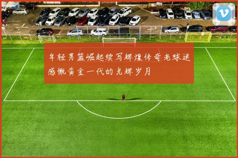 年轻男篮崛起续写辉煌传奇老球迷感慨黄金一代的光辉岁月