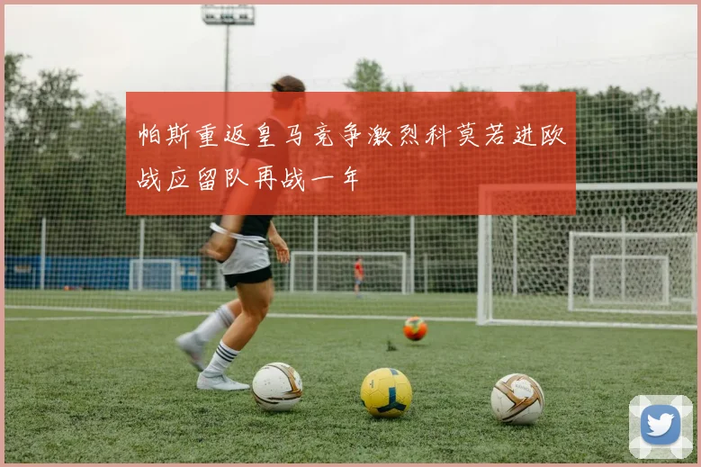 帕斯重返皇马竞争激烈科莫若进欧战应留队再战一年