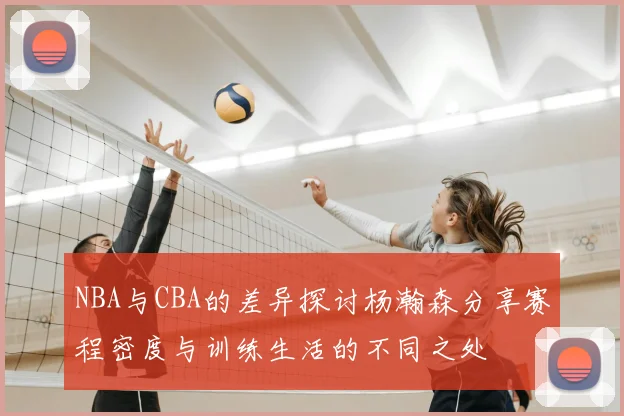 NBA与CBA的差异探讨杨瀚森分享赛程密度与训练生活的不同之处