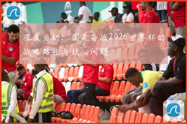 深度分析：国足备战2026世界杯的战略路径与核心问题