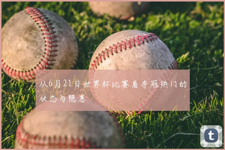 从6月21日世界杯比赛看夺冠热门的状态与隐患