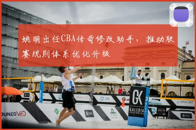 姚明出任CBA传奇修改助手，推动联赛规则体系优化升级