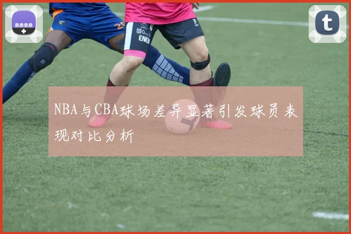 NBA与CBA球场差异显著引发球员表现对比分析