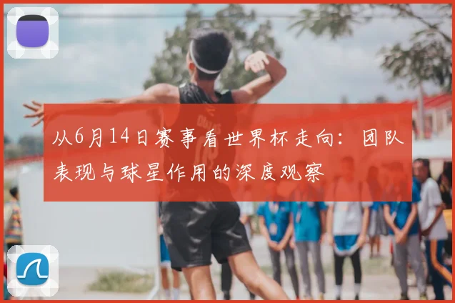 从6月14日赛事看世界杯走向：团队表现与球星作用的深度观察