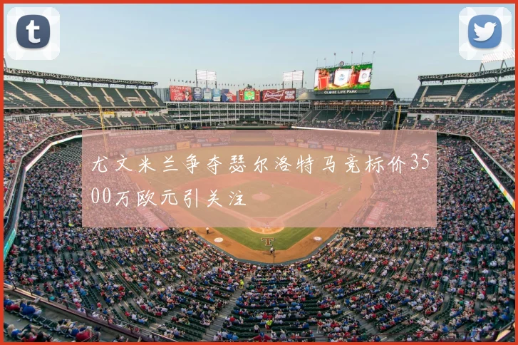 尤文米兰争夺瑟尔洛特马竞标价3500万欧元引关注
