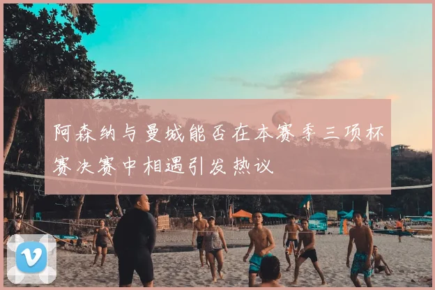 阿森纳与曼城能否在本赛季三项杯赛决赛中相遇引发热议
