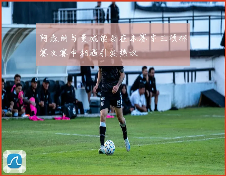 阿森纳与曼城能否在本赛季三项杯赛决赛中相遇引发热议