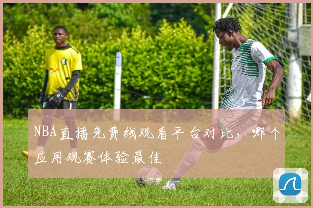 NBA直播免费线观看平台对比，哪个应用观赛体验最佳