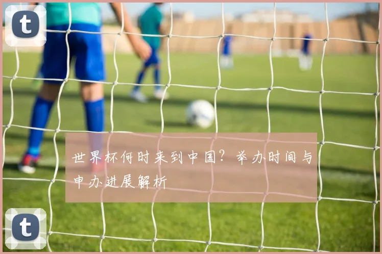 世界杯何时来到中国？举办时间与申办进展解析