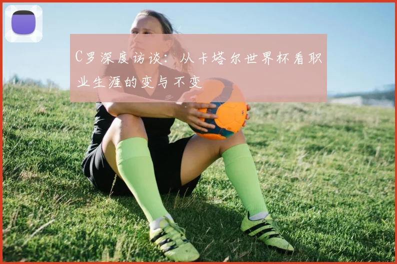 C罗深度访谈：从卡塔尔世界杯看职业生涯的变与不变