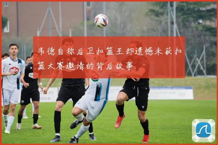 韦德自称后卫扣篮王却遗憾未获扣篮大赛邀请的背后故事