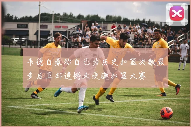 韦德自豪称自己为历史扣篮次数最多后卫却遗憾未受邀扣篮大赛