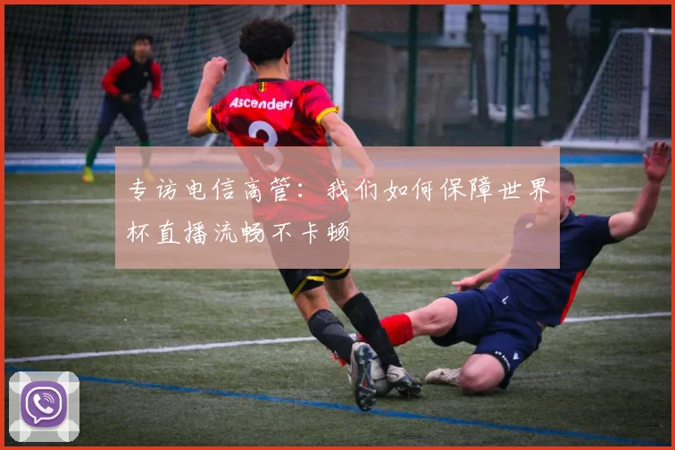 专访电信高管：我们如何保障世界杯直播流畅不卡顿