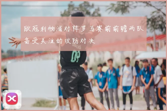 欧冠利物浦对阵罗马赛前前瞻两队备受关注的攻防对决