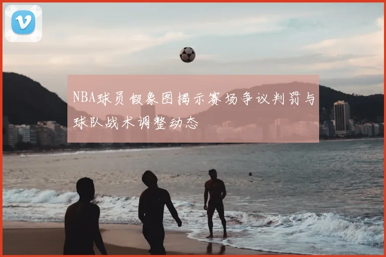 NBA球员假象图揭示赛场争议判罚与球队战术调整动态