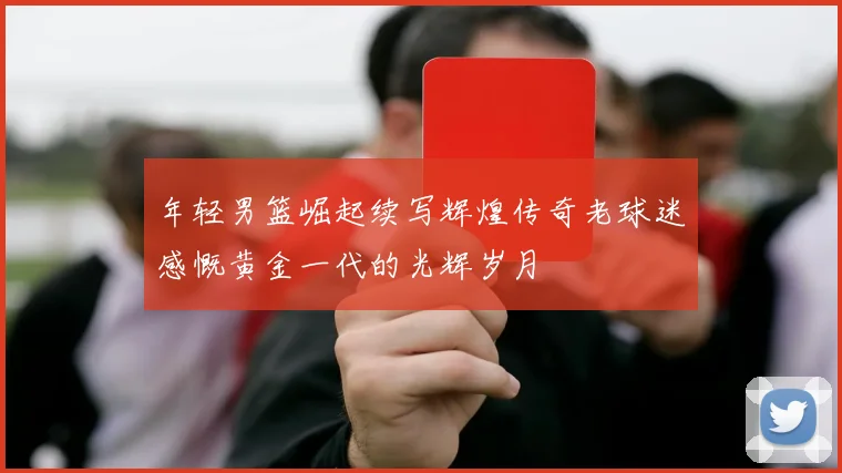 年轻男篮崛起续写辉煌传奇老球迷感慨黄金一代的光辉岁月