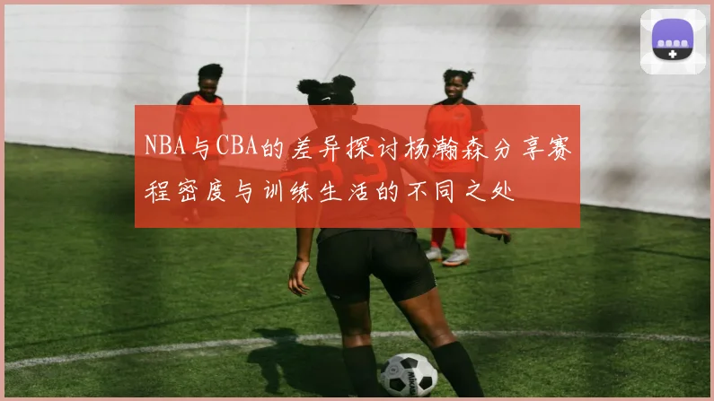 NBA与CBA的差异探讨杨瀚森分享赛程密度与训练生活的不同之处
