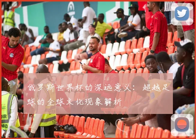 俄罗斯世界杯的深远意义：超越足球的全球文化现象解析