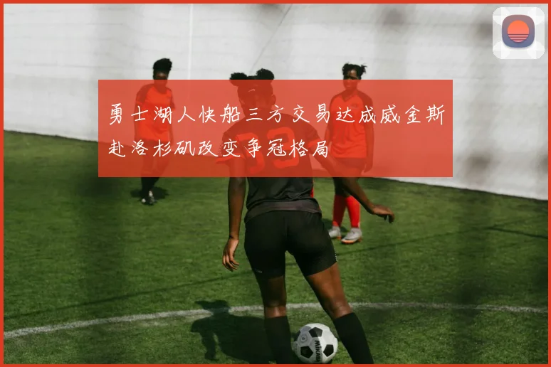 勇士湖人快船三方交易达成威金斯赴洛杉矶改变争冠格局