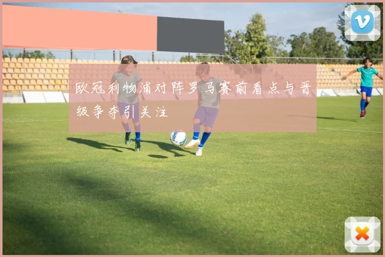 欧冠利物浦对阵罗马赛前看点与晋级争夺引关注