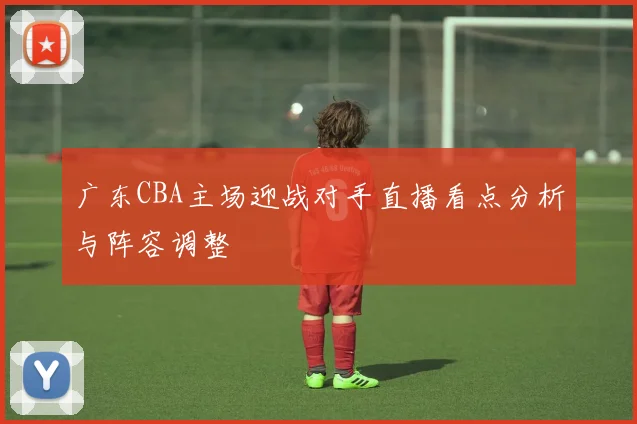 广东CBA主场迎战对手直播看点分析与阵容调整