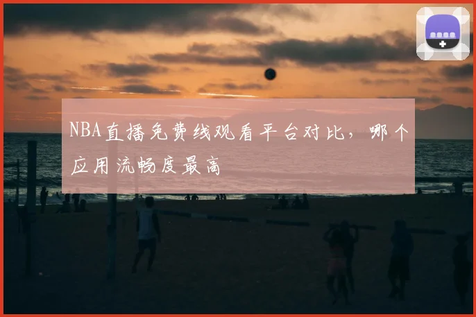 NBA直播免费线观看平台对比，哪个应用流畅度最高