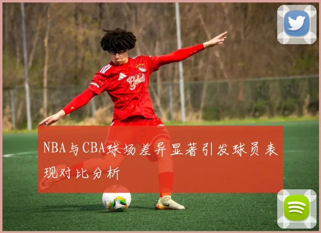 NBA与CBA球场差异显著引发球员表现对比分析