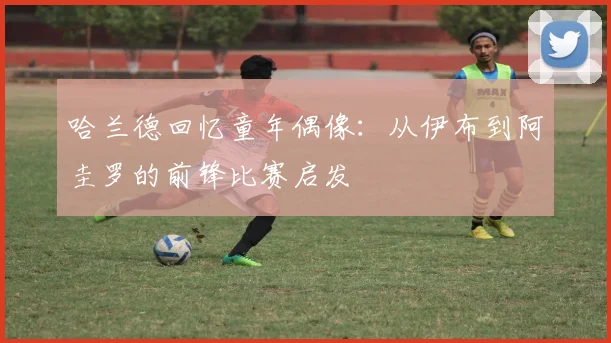 哈兰德回忆童年偶像:从伊布到阿圭罗的前锋比赛启发