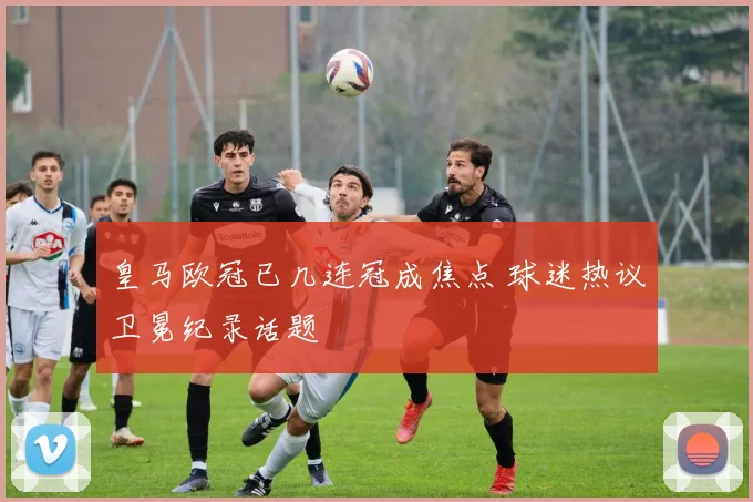 皇马欧冠已几连冠成焦点 球迷热议卫冕纪录话题