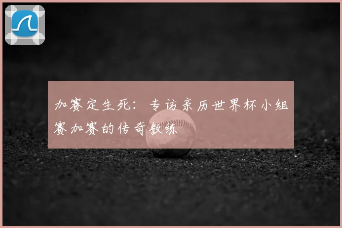 加赛定生死：专访亲历世界杯小组赛加赛的传奇教练