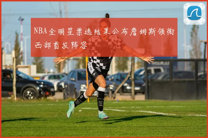 NBA全明星票选结果公布詹姆斯领衔西部首发阵容