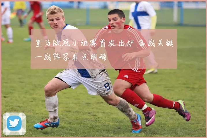 皇马欧冠小组赛首发出炉 备战关键一战阵容看点明确