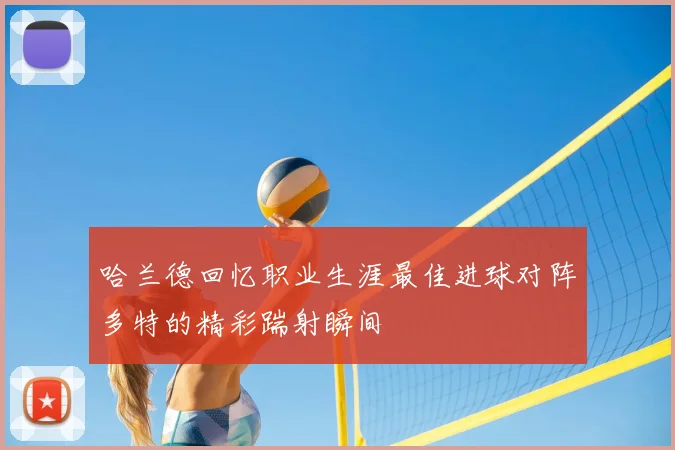 哈兰德回忆职业生涯最佳进球对阵多特的精彩踹射瞬间