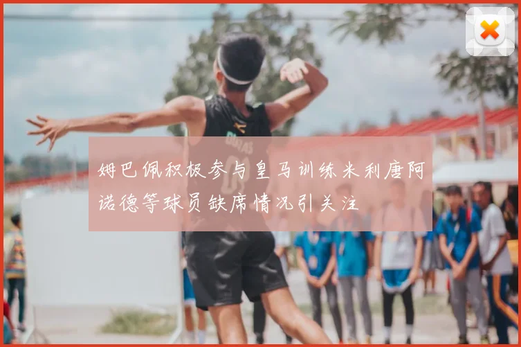 姆巴佩积极参与皇马训练米利唐阿诺德等球员缺席情况引关注