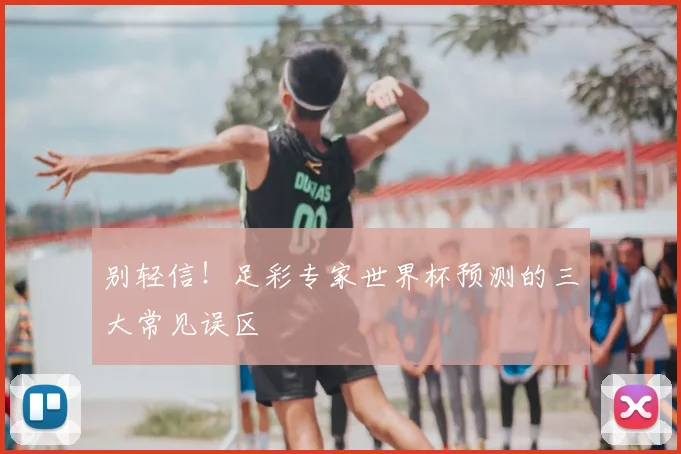 别轻信！足彩专家世界杯预测的三大常见误区