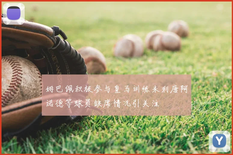 姆巴佩积极参与皇马训练米利唐阿诺德等球员缺席情况引关注