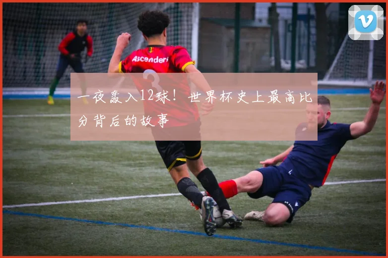 一夜轰入12球！世界杯史上最高比分背后的故事
